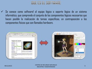  Se conoce como software1 al equipo lógico o soporte lógico de un sistema
informático, que comprende el conjunto de los componentes lógicos necesarios que
hacen posible la realización de tareas específicas, en contraposición a los
componentes físicos que son llamados hardware.
09/12/2015
CENTRO DE RECURSOS NATURALES
INDUSTRIA Y BIODIVERSIDAD
6
 