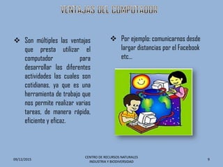  Son múltiples las ventajas
que presta utilizar el
computador para
desarrollar las diferentes
actividades las cuales son
cotidianas, ya que es una
herramienta de trabajo que
nos permite realizar varias
tareas, de manera rápida,
eficiente y eficaz.
09/12/2015
CENTRO DE RECURSOS NATURALES
INDUSTRIA Y BIODIVERSIDAD
9
 Por ejemplo: comunicarnos desde
largar distancias por el Facebook
etc…
 