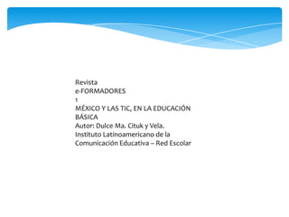 Revista
e-FORMADORES
1
MÉXICO Y LAS TIC, EN LA EDUCACIÓN
BÁSICA
Autor: Dulce Ma. Cituk y Vela.
Instituto Latinoamericano de la
Comunicación Educativa – Red Escolar

 