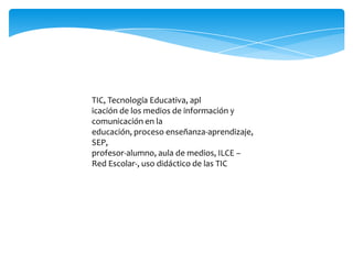 TIC, Tecnología Educativa, apl
icación de los medios de información y
comunicación en la
educación, proceso enseñanza-aprendizaje,
SEP,
profesor-alumno, aula de medios, ILCE –
Red Escolar-, uso didáctico de las TIC

 