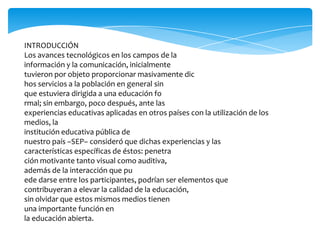 INTRODUCCIÓN
Los avances tecnológicos en los campos de la
información y la comunicación, inicialmente
tuvieron por objeto proporcionar masivamente dic
hos servicios a la población en general sin
que estuviera dirigida a una educación fo
rmal; sin embargo, poco después, ante las
experiencias educativas aplicadas en otros países con la utilización de los
medios, la
institución educativa pública de
nuestro país –SEP– consideró que dichas experiencias y las
características específicas de éstos: penetra
ción motivante tanto visual como auditiva,
además de la interacción que pu
ede darse entre los participantes, podrían ser elementos que
contribuyeran a elevar la calidad de la educación,
sin olvidar que estos mismos medios tienen
una importante función en
la educación abierta.

 