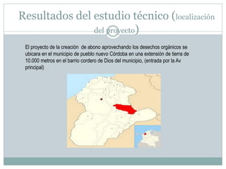 Resultados del estudio técnico (localización
del proyecto)
El proyecto de la creación de abono aprovechando los desechos orgánicos se
ubicara en el municipio de pueblo nuevo Córdoba en una extensión de tierra de
10.000 metros en el barrio cordero de Dios del municipio, (entrada por la Av
principal)

 