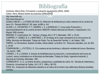 Bibliografía
Contreras, Marco Elías. Formulación y evaluación de proyectos (2003). UNAD
Cañon, Henry. Módulo Diseño de proyectos (2006).UNAD
http://www.iadb.org
http://www.dnp.gov.co
GUDELO MEJÍA, L. y LOTERO DE RUIZ, B. Obtención de fertilizante por cultivo intensivo de la Lombriz de
tierra. En : Revista ANALAC. 68, (sept. oct/86) p. 6-8.
ALVIAR, L.F.; CIFUENTES, F. F.; LINARES, L. A. y GONZÁLEZ, C. Curso sobre Producción y
Agroindustrialización de la Lombriz de tierra. INDICAP, Instituto Nacional de Difusión y Capacitación, S.A.
Bogotá 1990.(mímeo)
BRIZARD, P. Lombricultura. En : Germen y Espiga. Año 2, Nº 2, Manizales, 1991. p. 20-22.
CAMPIÑO, P.; GÓMEZ, B. S. y MARTÍNEZ, L. M. El trabajo de la mujer campesina en la microcuenca de
Sifilfia, Municipio de Manizales. Trabajo de Grado, Fac de Desarrollo Familiar, U. de Caldas, 1993.
CIMPEC. La Vermicultura. Nuestra humilde y eficaz aliada: La lombriz. En : Recursos naturales. (oct. dic./84).
p. 24-26.
COMPAGNONI, L. y PUTZOLU, G. Cría moderna de las lombrices y utilización rentable del humus. Barcelona
: De Vecchi, 1988.
CORREA, J. R. y LOZADA, S. Estudio de factibilidad para la producción y comercialización del humus de
Lombriz, marca Lombriabono en el Municipio de Manizales. Trabajo de Grado, Ingeniería Industrial, U.
Nacional de Colombia, Manizales, 1991.
CORREDOR R., G. G. La lombriz de tierra, perspectivas y posibilidad de cultivo. En : Revista de Veterinaria y
Zootécnia. Universidad de Caldas, Vol 3, Nº 2, 1984 p. 98-100.
CRUZ, M.L. Evaluación de diferentes sustratos en el cultivo de la lombriz roja californiana (Eisenia phoetida).
(mímeo)

 