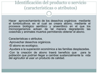 Identificación del producto o servicio
(características o atributos)
Hacer aprovechamiento de los desechos orgánicos mediante
el lombricultivos en el cual se creara abono, mediante el
procesos biológico aeróbico y anaeróbico en el que los
microorganismos actúan de tal manera degradando las
cosechas y animales muertos permitiendo obtener el abono.

Características o atributos.
•Aprovechar desechos orgánicos.
•El abono es ecológico.
•Ayudara a la superación económica a las familias desplazadas.
•Con la creación de abono traerá beneficio que
para la
población que podrían llegar a cambiar sustancialmente la vida
del agricultor al usar un producto de calidad.

 