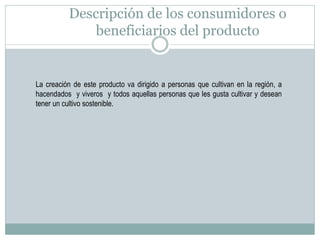 Descripción de los consumidores o
beneficiarios del producto

La creación de este producto va dirigido a personas que cultivan en la región, a
hacendados y viveros y todos aquellas personas que les gusta cultivar y desean
tener un cultivo sostenible.

 