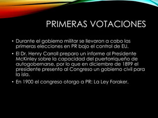PRIMERAS VOTACIONES
• Durante el gobierno militar se llevaron a cabo las
primeras elecciones en PR bajo el control de EU.
• El Dr. Henry Carroll preparo un informe al Presidente
McKinley sobre la capacidad del puertorriqueño de
autogobernarse, por lo que en diciembre de 1899 el
presidente presento al Congreso un gobierno civil para
la isla.
• En 1900 el congreso otorgo a PR: La Ley Foraker.
 
