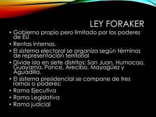 LEY FORAKER
• Gobierno propio pero limitado por los poderes
de EU
• Rentas internas.
• El sistema electoral se organiza según términos
de representación territorial
• Divide isla en siete distritos: San Juan, Humacao,
Guayama, Ponce, Arecibo, Mayagüez y
Aguadilla.
• El sistema presidencial se compone de tres
ramas o poderes:
• Rama Ejecutiva
• Rama Legislativa
• Rama judicial
 