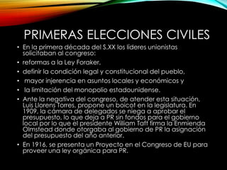 PRIMERAS ELECCIONES CIVILES
• En la primera década del S.XX los líderes unionistas
solicitaban al congreso:
• reformas a la Ley Foraker,
• definir la condición legal y constitucional del pueblo,
• mayor injerencia en asuntos locales y económicos y
• la limitación del monopolio estadounidense.
• Ante la negativa del congreso, de atender esta situación,
Luis Llorens Torres, propone un boicot en la legislatura. En
1909, la cámara de delegados se niega a aprobar el
presupuesto, lo que deja a PR sin fondos para el gobierno
local por lo que el presidente William Taft firma la Enmienda
Olmstead donde otorgaba al gobierno de PR la asignación
del presupuesto del año anterior.
• En 1916, se presenta un Proyecto en el Congreso de EU para
proveer una ley orgánica para PR.
 