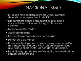 NACIONALISMO
• El Partido Nacionalista de Pedro Albizu Campos
defendía la Independencia de PR.
• Las confrontaciones para desarticular el grupo
nacionalista ocasionaron los siguientes sucesos
violentos:
• Masacre de Rio Piedras
• Asesinato de Riggs
• Encarcelamiento de lideres nacionalistas
• La Masacre de Ponce
• El senador Tydings ante estos sucesos presento un Plan
de Independencia para PR. A raíz de las polémicas
que desato el proyecto, los partidos se dividieron.
• En 1938, el grupo de Luis Muñoz Marín, fundo el Partido
Popular Democrático
 