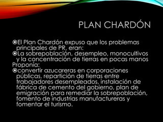 PLAN CHARDÓN
El Plan Chardón expuso que los problemas
principales de PR, eran:
La sobrepoblación, desempleo, monocultivos
y la concentración de tierras en pocas manos
Proponía:
convertir azucareras en corporaciones
públicas, repartición de tierras entre
trabajadores desempleados, instalación de
fábrica de cemento del gobierno, plan de
emigración para remediar la sobrepoblación,
fomento de industrias manufactureras y
fomentar el turismo.
 