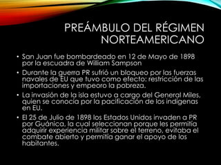 PREÁMBULO DEL RÉGIMEN
NORTEAMERICANO
• San Juan fue bombardeado en 12 de Mayo de 1898
por la escuadra de William Sampson
• Durante la guerra PR sufrió un bloqueo por las fuerzas
navales de EU que tuvo como efecto: restricción de las
importaciones y empeoro la pobreza.
• La invasión de la isla estuvo a cargo del General Miles,
quien se conocía por la pacificación de los indígenas
en EU.
• El 25 de Julio de 1898 los Estados Unidos invaden a PR
por Guánica, la cual seleccionan porque les permitía
adquirir experiencia militar sobre el terreno, evitaba el
combate abierto y permitía ganar el apoyo de los
habitantes.
 