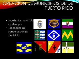 CREACION DE MUNICIPIOS DE DE
PUERTO RICO
• Localiza los municipios
en el mapa
• Reconocer las
banderas con su
municipio
 