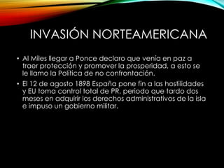INVASIÓN NORTEAMERICANA
• Al Miles llegar a Ponce declaro que venía en paz a
traer protección y promover la prosperidad, a esto se
le llamo la Política de no confrontación.
• El 12 de agosto 1898 España pone fin a las hostilidades
y EU toma control total de PR, periodo que tardo dos
meses en adquirir los derechos administrativos de la isla
e impuso un gobierno militar.
 
