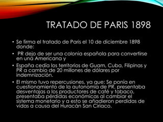 TRATADO DE PARIS 1898
• Se firma el tratado de Paris el 10 de diciembre 1898
donde:
• PR dejo de ser una colonia española para convertirse
en una Americana y
• España cedía los territorios de Guam, Cuba, Filipinas y
PR a cambio de 20 millones de dólares por
indemnización.
• El mismo tuvo repercusiones, ya que: Se ponía en
cuestionamiento de la autonomía de PR, presentaba
desventajas a los productores de café y tabaco,
presentaba pérdidas económicas al cambiar el
sistema monetario y a esto se añadieron perdidas de
vidas a causa del Huracán San Ciriaco.
 