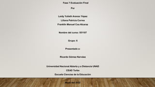 Fase 7 Evaluación Final
Por
Leidy Yulieth Aranzo Yépez
Liliana Patricia Correa
Franklin Manuel Coa Alcaraz
Nombre del curso: 551107
Grupo: 6
Presentado a:
Ricardo Gómez Narváez
Universidad Nacional Abierta y a Distancia UNAD
CEAD Turbo
Escuela Ciencias de la Educación
Mayo del 2022
 