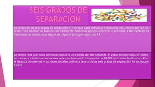 La teoría de los seis grados de separación afirma que cada individuo del planeta está conectado con el
resto. Esta relación se basa en una cadena de conocidos que no supera las 6 personas. Esta hipótesis ha
intentado ser demostrada desde su origen a principios del siglo XX.
La teoría reza que cada individuo conoce a una media de 100 personas. Si estas 100 personas difunden
un mensaje a todos sus conocidos podemos transmitir información a 10.000 individuos fácilmente. Con
la llegada de internet y las redes sociales online la teoría de los seis grados de separación ha recobrado
fuerza.
 