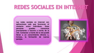 Las redes sociales en internet son
aplicaciones web que favorecen el
contacto entre individuos. Estas
personas pueden conocerse
previamente o hacerlo a través de la
red. Contactar a través de la red puede
llevar a un conocimiento directo o,
incluso, la formación de nuevas
parejas.
 