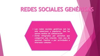  Las redes sociales genéricas son las
más numerosas y populares. Son los
nuevos medios de comunicación.
 Están integradas por personas que
comparten una relación, bien sea de
amistad, familiar o por actividades e
intereses comunes.
 