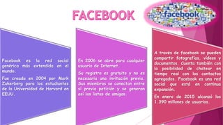 Facebook es la red social
genérica más extendida en el
mundo.
Fue creada en 2004 por Mark
Zukerberg para los estudiantes
de la Universidad de Harvard en
EEUU.
En 2006 se abre para cualquier
usuario de Internet.
Su registro es gratuito y no es
necesaria una invitación previa.
Sus miembros se conectan entre
sí previa petición y se generan
así las listas de amigos.
A través de facebook se pueden
compartir fotografías, vídeos y
documentos. Cuenta también con
la posibilidad de chatear en
tiempo real con los contactos
agregados. Facebook es una red
social que está en continua
expansión.
En enero de 2015 alcanzó los
1.390 millones de usuarios.
 