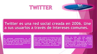 Twitter es una red social creada en 2006. Une
a sus usuarios a través de intereses comunes.
Su principal característica es no
permitir la publicación de información
que contenga más de 140 caracteres.
Cada uno de los textos publicados por
sus miembros se llama tweet.
Para poder publicar en Twitter hay que
estar registrado aunque no hace falta
para leer los tweets emitidos por otros
usuarios. Esta red social ha creado
numerosos términos propios para
referirse a sus acciones más comunes
Entre su cada vez más popular
vocabulario se hallan los hashtags,
etiquetas asociadas al símbolo
almohadilla para identifiquen de forma
rápida un tema. A los hashtags se han
ido apuntando paulatinamente otras
redes, como Facebook o Google+.
 