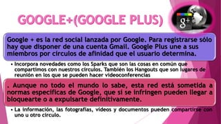 Google + es la red social lanzada por Google. Para registrarse sólo
hay que disponer de una cuenta Gmail. Google Plus une a sus
miembros por círculos de afinidad que el usuario determina.
• Incorpora novedades como los Sparks que son las cosas en común que
compartimos con nuestros círculos. También los Hangouts que son lugares de
reunión en los que se pueden hacer videoconferencias
. Aunque no todo el mundo lo sabe, esta red está sometida a
normas específicas de Google, que si se infringen pueden llegar a
bloquearte o a expulsarte definitivamente.
• La información, las fotografías, vídeos y documentos pueden compartirse con
uno u otro círculo.
 