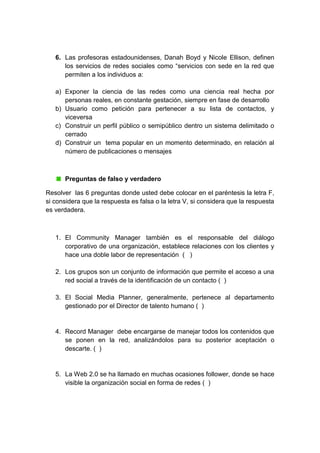 6. Las profesoras estadounidenses, Danah Boyd y Nicole Ellison, definen
los servicios de redes sociales como “servicios con sede en la red que
permiten a los individuos a:
a) Exponer la ciencia de las redes como una ciencia real hecha por
personas reales, en constante gestación, siempre en fase de desarrollo
b) Usuario como petición para pertenecer a su lista de contactos, y
viceversa
c) Construir un perfil público o semipúblico dentro un sistema delimitado o
cerrado
d) Construir un tema popular en un momento determinado, en relación al
número de publicaciones o mensajes
Preguntas de falso y verdadero
Resolver las 6 preguntas donde usted debe colocar en el paréntesis la letra F,
si considera que la respuesta es falsa o la letra V, si considera que la respuesta
es verdadera.
1. El Community Manager también es el responsable del diálogo
corporativo de una organización, establece relaciones con los clientes y
hace una doble labor de representación ( )
2. Los grupos son un conjunto de información que permite el acceso a una
red social a través de la identificación de un contacto ( )
3. El Social Media Planner, generalmente, pertenece al departamento
gestionado por el Director de talento humano ( )
4. Record Manager debe encargarse de manejar todos los contenidos que
se ponen en la red, analizándolos para su posterior aceptación o
descarte. ( )
5. La Web 2.0 se ha llamado en muchas ocasiones follower, donde se hace
visible la organización social en forma de redes ( )
 