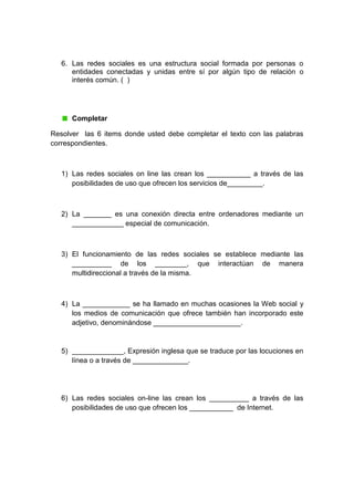 6. Las redes sociales es una estructura social formada por personas o
entidades conectadas y unidas entre sí por algún tipo de relación o
interés común. ( )
Completar
Resolver las 6 items donde usted debe completar el texto con las palabras
correspondientes.
1) Las redes sociales on line las crean los ___________ a través de las
posibilidades de uso que ofrecen los servicios de_________.
2) La _______ es una conexión directa entre ordenadores mediante un
_____________ especial de comunicación.
3) El funcionamiento de las redes sociales se establece mediante las
__________ de los ________, que interactúan de manera
multidireccional a través de la misma.
4) La ____________ se ha llamado en muchas ocasiones la Web social y
los medios de comunicación que ofrece también han incorporado este
adjetivo, denominándose ______________________.
5) _____________, Expresión inglesa que se traduce por las locuciones en
línea o a través de ______________.
6) Las redes sociales on-line las crean los __________ a través de las
posibilidades de uso que ofrecen los ___________ de Internet.
 