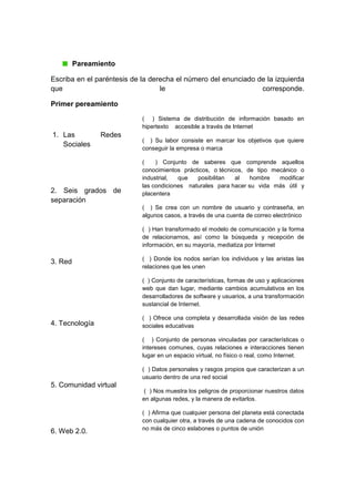 Pareamiento
Escriba en el paréntesis de la derecha el número del enunciado de la izquierda
que le corresponde.
Primer pereamiento
1. Las Redes
Sociales
2. Seis grados de
separación
3. Red
4. Tecnología
5. Comunidad virtual
6. Web 2.0.
( ) Sistema de distribución de información basado en
hipertexto accesible a través de Internet
( ) Su labor consiste en marcar los objetivos que quiere
conseguir la empresa o marca
( ) Conjunto de saberes que comprende aquellos
conocimientos prácticos, o técnicos, de tipo mecánico o
industrial, que posibilitan al hombre modificar
las condiciones naturales para hacer su vida más útil y
placentera
( ) Se crea con un nombre de usuario y contraseña, en
algunos casos, a través de una cuenta de correo electrónico
( ) Han transformado el modelo de comunicación y la forma
de relacionarnos, así como la búsqueda y recepción de
información, en su mayoría, mediatiza por Internet
( ) Donde los nodos serían los individuos y las aristas las
relaciones que les unen
( ) Conjunto de características, formas de uso y aplicaciones
web que dan lugar, mediante cambios acumulativos en los
desarrolladores de software y usuarios, a una transformación
sustancial de Internet.
( ) Ofrece una completa y desarrollada visión de las redes
sociales educativas
( ) Conjunto de personas vinculadas por características o
intereses comunes, cuyas relaciones e interacciones tienen
lugar en un espacio virtual, no físico o real, como Internet.
( ) Datos personales y rasgos propios que caracterizan a un
usuario dentro de una red social
( ) Nos muestra los peligros de proporcionar nuestros datos
en algunas redes, y la manera de evitarlos.
( ) Afirma que cualquier persona del planeta está conectada
con cualquier otra, a través de una cadena de conocidos con
no más de cinco eslabones o puntos de unión
 