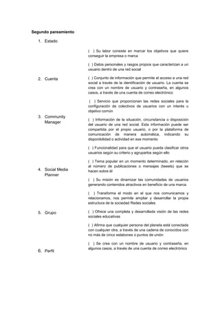 Segundo pareamiento
1. Estado
2. Cuenta
3. Community
Manager
4. Social Media
Planner
5. Grupo
6. Perfil
( ) Su labor consiste en marcar los objetivos que quiere
conseguir la empresa o marca
( ) Datos personales y rasgos propios que caracterizan a un
usuario dentro de una red social
( ) Conjunto de información que permite el acceso a una red
social a través de la identificación de usuario. La cuenta se
crea con un nombre de usuario y contraseña, en algunos
casos, a través de una cuenta de correo electrónico
( ) Servicio que proporcionan las redes sociales para la
configuración de colectivos de usuarios con un interés u
objetivo común
( ) Información de la situación, circunstancia o disposición
del usuario de una red social. Esta información puede ser
compartida por el propio usuario, o por la plataforma de
comunicación de manera automática, indicando su
disponibilidad o actividad en ese momento
( ) Funcionalidad para que el usuario pueda clasificar otros
usuarios según su criterio y agruparlos según ello
( ) Tema popular en un momento determinado, en relación
al número de publicaciones o mensajes (tweets) que se
hacen sobre él
( ) Su misión es dinamizar las comunidades de usuarios
generando contenidos atractivos en beneficio de una marca.
( ) Transforma el modo en el que nos comunicamos y
relacionamos, nos permite ampliar y desarrollar la propia
estructura de la sociedad Redes sociales
( ) Ofrece una completa y desarrollada visión de las redes
sociales educativas
( ) Afirma que cualquier persona del planeta está conectada
con cualquier otra, a través de una cadena de conocidos con
no más de cinco eslabones o puntos de unión
( ) Se crea con un nombre de usuario y contraseña, en
algunos casos, a través de una cuenta de correo electrónico
 