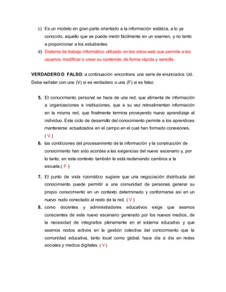 c) Es un modelo en gran parte orientado a la información estática, a lo ya 
conocido, aquello que se puede medir fácilmente en un examen, y no tanto 
a proporcionar a los estudiantes 
d) Sistema de trabajo informático utilizado en los sitios web que permite a los 
usuarios modificar o crear su contenido de forma rápida y sencilla 
VERDADERO O FALSO: a continuación encontrara una serie de enunciados Ud. 
Debe señalar con una (V) si es verdadero o una (F) si es falso 
5. El conocimiento personal se hace de una red, que alimenta de información 
a organizaciones e instituciones, que a su vez retroalimentan información 
en la misma red, que finalmente termina proveyendo nuevo aprendizaje al 
individuo. Este ciclo de desarrollo del conocimiento permite a los aprendices 
mantenerse actualizados en el campo en el cual han formado conexiones. 
( V ) 
6. las condiciones del procesamiento de la información y la construcción de 
conocimiento han sido acordes a las exigencias del nuevo escenario y, por 
lo tanto, en este contexto también le está reclamando cambios a la 
escuela.( F ) 
7. El punto de vista rizomático sugiere que una negociación distribuida del 
conocimiento puede permitir a una comunidad de personas generar su 
propio conocimiento en un contexto determinado y conformarse así en un 
nuevo nodo conectado al resto de la red. ( V ) 
8. como docentes y administradores educativos exige que seamos 
conscientes de este nuevo escenario generado por los nuevos medios, de 
la necesidad de integrarlos plenamente en el sistema educativo y que 
seamos nodos activos en la gestión colectiva del conocimiento que la 
comunidad educativa, tanto local como global, hace día a día en redes 
sociales y medios digitales. ( V ) 
 