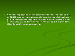 Con una antigüedad de 9 años, esta web tiene una comunidad de más de 32.000 usuarios registrados, con 25 servidores de distintos juegos y un promedio de 500 jugadores conectados simultáneamente, todos de Paraguay, según datos proveídos por fuentes del mismo portal. Más información en www.pgx.com.py. 