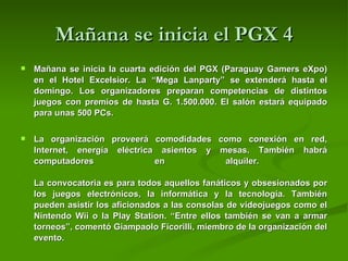 Mañana se inicia el PGX 4 Mañana se inicia la cuarta edición del PGX (Paraguay Gamers eXpo) en el Hotel Excelsior. La “Mega Lanparty” se extenderá hasta el domingo. Los organizadores preparan competencias de distintos juegos con premios de hasta G. 1.500.000. El salón estará equipado para unas 500 PCs.  La organización proveerá comodidades como conexión en red, Internet, energía eléctrica asientos y mesas. También habrá computadores en alquiler.     La convocatoria es para todos aquellos fanáticos y obsesionados por los juegos electrónicos, la informática y la tecnología. También pueden asistir los aficionados a las consolas de videojuegos como el Nintendo Wii o la Play Station. “Entre ellos también se van a armar torneos”, comentó Giampaolo Ficorilli, miembro de la organización del evento.     