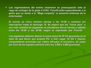Los organizadores del evento mostraron su preocupación ante el riego de contagio de la gripe A H1N1. Ficorilli pidió especialmente a la gente que no asista a la “Mega Lanparty” si presenta síntomas de la enfermedad.     El evento se inicia mañana viernes a las 10:00 y continúa sin interrupción hasta el domingo 19. Se espera que las “horas pico” o con más cantidad de jugadores en simultáneo sea el viernes y sábado entre las 19:00 y las 20:00, según lo expresado por Ficorilli.    Los jugadores deberán abonar la única suma de 20 mil guaraníes en el caso de que lleven sus propias PC, o bien pagar 10 mil y alquilar computadores proveídas por cibers afiliados al encuentro. El costo por hora de los equipos oscilará entre los 3.000 y 4.000 guaraníes.    