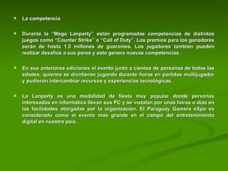 La competencia Durante la “Mega Lanparty” están programadas competencias de distintos juegos como “Counter Strike” o “Call of Duty”. Los premios para los ganadores serán de hasta 1,5 millones de guaraníes. Los jugadores también pueden realizar desafíos a sus pares y esto genera nuevas competencias.     En sus anteriores ediciones el evento juntó a cientos de personas de todas las edades, quienes se divirtieron jugando durante horas en partidas multijugador y pudieron intercambiar recursos y experiencias tecnológicas.     La Lanparty es una modalidad de fiesta muy popular donde personas interesadas en informática llevan sus PC y se instalan por unas horas o días en las facilidades otorgadas por la organización. El Paraguay Gamers eXpo es considerado como el evento más grande en el campo del entretenimiento digital en nuestro país.     