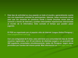 Este tipo de actividad es muy popular en todo el mundo y generalmente cuenta con una importante cantidad de participantes. Además, estas reuniones sirven para que los usuarios se conozcan frente a frente (muchas veces solo se conocen a través de Internet) y puedan intercambiar experiencias relacionadas al mundo de la informática. Esto sumado al tiempo que pueden pasar jugando.     El PGX es organizado por el popular sitio de Internet Juegos Online Paraguay ( www.juegosonline.com.py ).     Con una antigüedad de 9 años, esta web tiene una comunidad de más de 32.000 usuarios registrados, con 25 servidores de distintos juegos y un promedio de 500 jugadores conectados simultáneamente, todos de Paraguay, según datos proveídos por fuentes del mismo portal. Más información en  www.pgx.com.py . 
