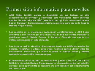 Primer sitio informativo para móviles ABC Digital también pondrá a disposición de sus lectores un sitio especialmente desarrollado y optimizado para visualizarse desde teléfonos móviles. Se trata del portal iABC (www.iabc.com.py). Es la primera web de este tipo en Paraguay. Su lanzamiento oficial está previsto para hoy en la Expo de Mariano Roque Alonso.  Los soportes de la información evolucionan constantemente, y ABC busca acercarse a sus lectores por esta nueva vía. El sitio fue creado mediante la plataforma mobc3 (Mobile Content & Comerce Channel) que cuenta con millones de usuarios en todo el mundo.  Los lectores podrán visualizar directamente desde sus teléfonos móviles las noticias, fotografías y videos, entre otros. También podrán utilizar todas las herramientas interactivas que ofrece el portal de noticias online y además compartir los contenidos con sus amigos.  El lanzamiento oficial de iABC se realizará hoy, jueves, a las 19:30, en la Expo 2009 de la ciudad de Mariano Roque Alonso en el salón de eventos del pabellón europeo. En la oportunidad se realizará una demostración del funcionamiento del nuevo portal.  
