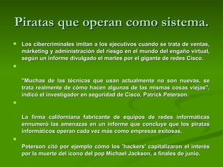 Piratas que operan como sistema. Los cibercriminales imitan a los ejecutivos cuando se trata de ventas, márketing y administración del riesgo en el mundo del engaño virtual, según un informe divulgado el martes por el gigante de redes Cisco.  "Muchas de las técnicas que usan actualmente no son nuevas, se trata realmente de cómo hacen algunas de las mismas cosas viejas", indicó el investigador en seguridad de Cisco, Patrick Peterson.  La firma californiana fabricante de equipos de redes informáticas ennumeró las amenazas en un informe que concluye que los piratas informáticos operan cada vez más como empresas exitosas.  Peterson citó por ejemplo cómo los 'hackers' capitalizaron el interés por la muerte del icono del pop Michael Jackson, a finales de junio.  
