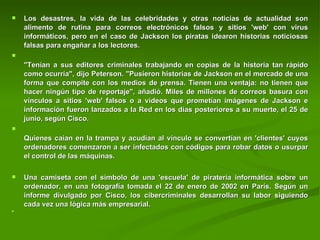 Los desastres, la vida de las celebridades y otras noticias de actualidad son alimento de rutina para correos electrónicos falsos y sitios 'web' con virus informáticos, pero en el caso de Jackson los piratas idearon historias noticiosas falsas para engañar a los lectores.  "Tenían a sus editores criminales trabajando en copias de la historia tan rápido como ocurría", dijo Peterson. "Pusieron historias de Jackson en el mercado de una forma que compite con los medios de prensa. Tienen una ventaja: no tienen que hacer ningún tipo de reportaje", añadió. Miles de millones de correos basura con vínculos a sitios 'web' falsos o a vídeos que prometían imágenes de Jackson e información fueron lanzados a la Red en los días posteriores a su muerte, el 25 de junio, según Cisco.  Quienes caían en la trampa y acudían al vínculo se convertían en 'clientes' cuyos ordenadores comenzaron a ser infectados con códigos para robar datos o usurpar el control de las máquinas. Una camiseta con el símbolo de una 'escuela' de piratería informática sobre un ordenador, en una fotografía tomada el 22 de enero de 2002 en París. Según un informe divulgado por Cisco, los cibercriminales desarrollan su labor siguiendo cada vez una lógica más empresarial. 