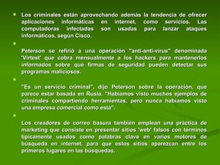 Los criminales están aprovechando además la tendencia de ofrecer aplicaciones informáticas en internet, como servicios. Las computadoras infectadas son usadas para lanzar ataques informáticos, según Cisco.  Peterson se refirió a una operación "anti-anti-virus" denominada 'Virtest' que cobra mensualmente a los hackers para mantenerlos informados sobre qué firmas de seguridad pueden detectar sus programas maliciosos.  "Es un servicio criminal", dijo Peterson sobre la operación, que parece estar basada en Rusia. "Habíamos visto muchos ejemplos de criminales compartiendo herramientas, pero nunca habíamos visto una empresa comercial como esta".  Los creadores de correo basura también emplean una práctica de marketing que consiste en presentar sitios 'web' falsos con términos típicamente usados como palabras clave en varios motores de búsqueda en internet, para que estos sitios aparezcan entre los primeros lugares en las búsquedas.  