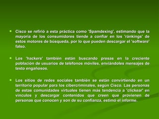 Cisco se refirió a esta práctica como 'Spamdexing', estimando que la mayoría de los consumidores tiende a confiar en los 'ránkings' de estos motores de búsqueda, por lo que pueden descargar el 'software' falso.  Los 'hackers' también están buscando presas en la creciente población de usuarios de teléfonos móviles, enviándoles mensajes de texto engañosos.  Los sitios de redes sociales también se están convirtiendo en un territorio popular para los cibercriminales, según Cisco. Las personas de estas comunidades virtuales tienen más tendencia a 'clickear' en vínculos y descargar contenidos que creen que provienen de personas que conocen y son de su confianza, estimó el informe.   