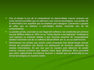 Con el tiempo la era de la computación ha desarrollado nuevos avances asi como hechos punibles que se adecuan a las nuevas tecnologías. Los piratas de la informática son aquellos que se emplean para designar a personas o grupos de ellas que se dedican a actividades ilícitas, haciendo uso de las computadoras.  La palabra pirata, asociada al uso ilegal del software, fue nombrada por primera vez por William Gates en 1976, en su "Carta abierta a los Hobistas" mediante la cual expresó su protesta debido a que muchos usuarios de computadoras estaban haciendo uso de un software desarrollado por él, sin su autorización.  Últimamente los piratas que actúan como empresas han desarrollado nuevas formas de perjudicar los bienes u/o patrimonio de terceros utilizando los medios informaticos. Es por eso que en nuestro país deberían de existir nuevos cuerpos jurídicos que regulen estos tipos delictivos. Sería prioridad que estos reglamentos normativos avancen a medida que se desarrolle el uso de las tecnologías en nuestro medio. 
