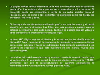 La página adopta nuevos elementos de la web 2.0 e introduce más espacios de interacción. Las noticias ahora pueden ser comentadas por los lectores. El contenido puede ser compartido a través de las redes sociales como el Facebook. Esto se suma a los elementos ya existentes como los blogs, las encuestas, los foros y otros.  El destaque de los elementos multimedia pasó a ser mucho mayor y el portal adquirió una nueva dinámica. Las fotos son más grandes y pueden crearse galerías de imágenes para cada noticia. También es posible agregar vídeos y otros elementos en prácticamente cualquier lugar.  Incluso ABC Digital renovó el diseño y la estructura de los clasificados del diario ABC Color. Implementó herramientas de búsqueda de acuerdo a criterios como rubro, subrubro y fecha de publicación. Esto brinda la posibilidad a los usuarios de encontrar lo que está buscando de una manera mucho más sencilla y rápida.  Las visitas del portal www.abc.com.py están en constante aumento desde hace ya varios años. El promedio actual de ingresos diarios únicos es de 120.000. Estimamos que con la reestructuración se superará ampliamente la mencionada cifra y alcanzaremos nuevos picos de visita. 