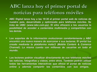 ABC lanza hoy el primer portal de noticias para teléfonos móviles ABC Digital lanza hoy a las 19:30 el primer portal web de noticias de nuestro país, desarrollado y optimizado para teléfonos móviles. Se trata de iABC (www.iabc.com.py). El sitio ofrecerá a los usuarios la posibilidad de acceder a contenidos multimedia y compartirlos con los demás. Los soportes de la información evolucionan constantemente y ABC encontró una nueva manera de acercarse a sus lectores. El portal fue creado mediante la plataforma mobc3 (Mobile Content & Comerce Channel). La misma cuenta con millones de usuarios en todo el mundo.  Los lectores podrán visualizar directamente de sus teléfonos móviles las noticias, fotografías y videos, entre otros. También podrán utilizar todas las herramientas interactivas que ofrece el portal de noticias online y además compartir los contenidos con sus amigos.  