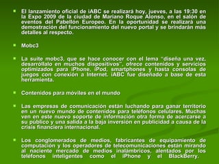 El lanzamiento oficial de iABC se realizará hoy, jueves, a las 19:30 en la Expo 2009 de la ciudad de Mariano Roque Alonso, en el salón de eventos del Pabellón Europeo. En la oportunidad se realizará una demostración del funcionamiento del nuevo portal y se brindarán más detalles al respecto.  Mobc3 La suite mobc3, que se hace conocer con el lema “diseña una vez, desarróllalo en muchos dispositivos”, ofrece contenidos y servicios optimizados para iPhone, iPod, smartphones y hasta consolas de juegos con conexión a Internet. iABC fue diseñado a base de esta herramienta.  Contenidos para móviles en el mundo  Las empresas de comunicación están luchando para ganar territorio en un nuevo mundo de contenidos para teléfonos celulares. Muchas ven en este nuevo soporte de información otra forma de acercarse a su público y una salida a la baja inversión en publicidad a causa de la crisis financiera internacional.  Los conglomerados de medios, fabricantes de equipamiento de computación y los operadores de telecomunicaciones están mirando al naciente mercado de medios inalámbricos, alentados por los teléfonos inteligentes como el iPhone y el BlackBerry.  