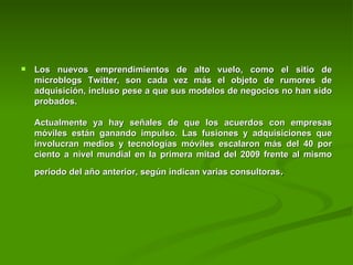 Los nuevos emprendimientos de alto vuelo, como el sitio de microblogs Twitter, son cada vez más el objeto de rumores de adquisición, incluso pese a que sus modelos de negocios no han sido probados.  Actualmente ya hay señales de que los acuerdos con empresas móviles están ganando impulso. Las fusiones y adquisiciones que involucran medios y tecnologías móviles escalaron más del 40 por ciento a nivel mundial en la primera mitad del 2009 frente al mismo periodo del año anterior, según indican varias consultoras . 