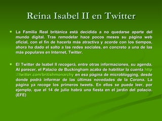 Reina Isabel II en Twitter La Familia Real británica está decidida a no quedarse aparte del mundo digital. Tras remodelar hace pocos meses su página web oficial, con el fin de hacerla más atractiva y acorde con los tiempos, ahora ha dado el salto a las redes sociales, en concreto a una de las más populares en Internet, Twitter.  El Twitter de Isabel II recogerá, entre otras informaciones, su agenda. Al parecer, el Palacio de Buckingham acaba de habilitar la cuenta  http :// twitter.com / britishmonarchy  en esa página de microblogging, desde donde podrá informar de las últimas novedades de la Corona. La página ya recoge los primeros tweets. En ellos se puede leer, por ejemplo, que el 14 de julio habrá una fiesta en el jardín del palacio. (EFE) 