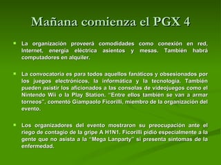 Mañana comienza el PGX 4 La organización proveerá comodidades como conexión en red, Internet, energía eléctrica asientos y mesas. También habrá computadores en alquiler.  La convocatoria es para todos aquellos fanáticos y obsesionados por los juegos electrónicos, la informática y la tecnología. También pueden asistir los aficionados a las consolas de videojuegos como el Nintendo Wii o la Play Station. “Entre ellos también se van a armar torneos”, comentó Giampaolo Ficorilli, miembro de la organización del evento.  Los organizadores del evento mostraron su preocupación ante el riego de contagio de la gripe A H1N1. Ficorilli pidió especialmente a la gente que no asista a la “Mega Lanparty” si presenta síntomas de la enfermedad.  