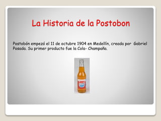 La Historia de la Postobon
Postobón empezó el 11 de octubre 1904 en Medellín, creada por Gabriel
Posada. Su primer producto fue la Cola- Champaña.
 