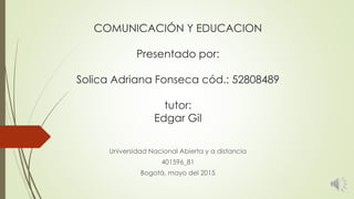 COMUNICACIÓN Y EDUCACION
Presentado por:
Solica Adriana Fonseca cód.: 52808489
tutor:
Edgar Gil
Universidad Nacional Abierta y a distancia
401596_81
Bogotá, mayo del 2015
 