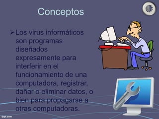 Conceptos 
Los virus informáticos 
son programas 
diseñados 
expresamente para 
interferir en el 
funcionamiento de una 
computadora, registrar, 
dañar o eliminar datos, o 
bien para propagarse a 
otras computadoras. 
 